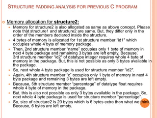 STRUCTURE PADDING ANALYSIS FOR PREVIOUS C PROGRAM
 Memory allocation for structure2:
 Memory for structure2 is also allocated as same as above concept. Please
note that structure1 and structure2 are same. But, they differ only in the
order of the members declared inside the structure.
 4 bytes of memory is allocated for 1st structure member “id1″ which
occupies whole 4 byte of memory package.
 Then, 2nd structure member “name” occupies only 1 byte of memory in
next 4 byte package and remaining 3 bytes are left empty. Because,
3rd structure member “id2″ of datatype integer requires whole 4 byte of
memory in the package. But, this is not possible as only 3 bytes available in
the package.
 So, next whole 4 byte package is used for structure member “id2″.
 Again, 4th structure member “c” occupies only 1 byte of memory in next 4
byte package and remaining 3 bytes are left empty.
 Because, 5th structure member “percentage” of datatype float requires
whole 4 byte of memory in the package.
 But, this is also not possible as only 3 bytes available in the package. So,
next whole 4 byte package is used for structure member “percentage”.
 So, size of structure2 is 20 bytes which is 6 bytes extra than what we think.
Because, 6 bytes are left empty.
 