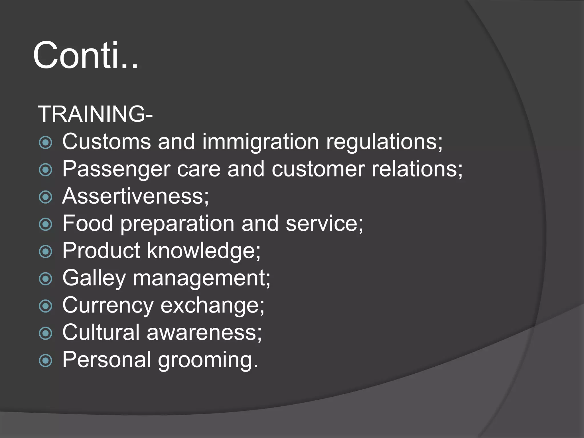 Conti..
TRAINING-
 Customs and immigration regulations;
 Passenger care and customer relations;
 Assertiveness;
 Food preparation and service;
 Product knowledge;
 Galley management;
 Currency exchange;
 Cultural awareness;
 Personal grooming.
 