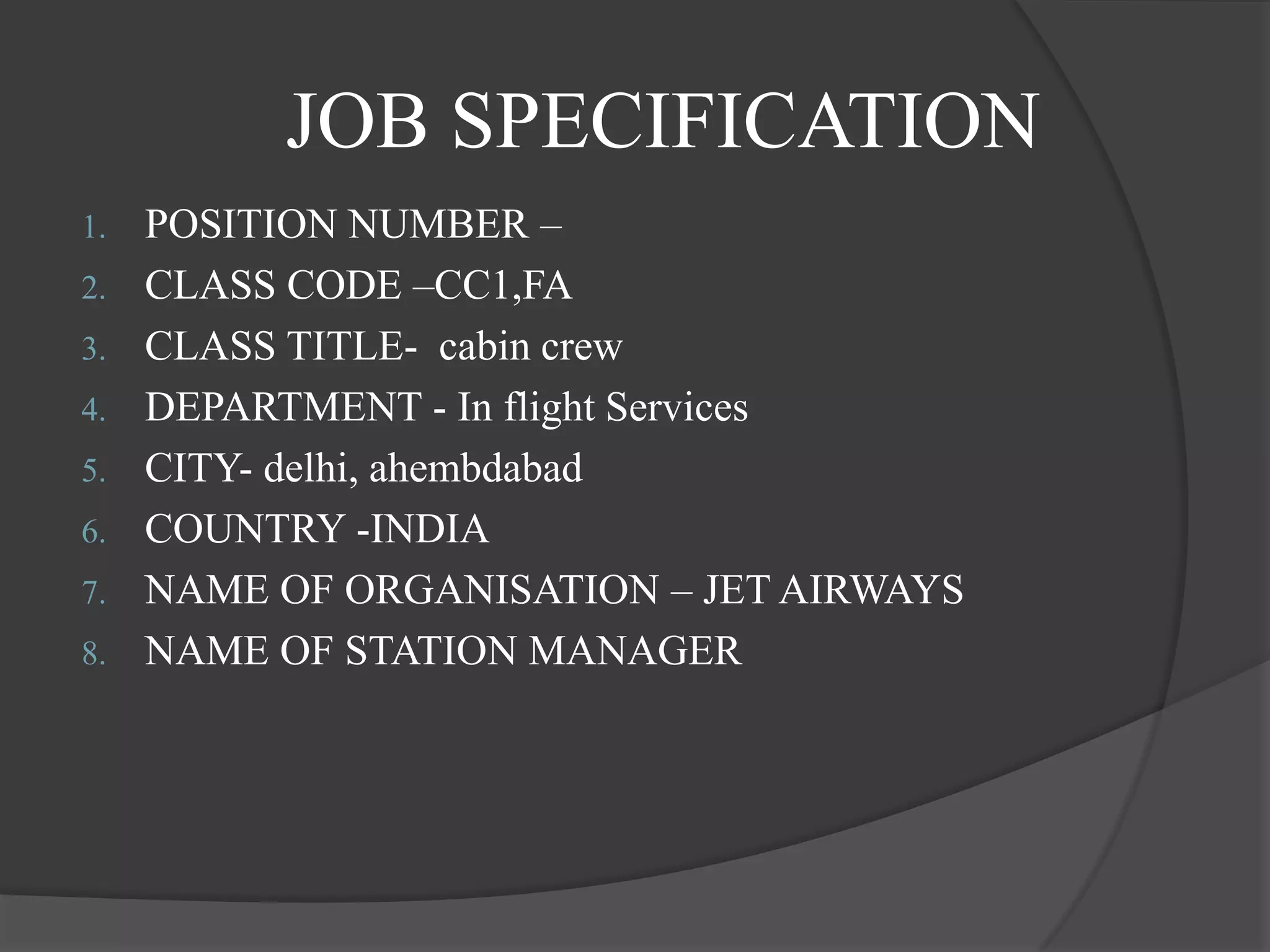 JOB SPECIFICATION
1. POSITION NUMBER –
2. CLASS CODE –CC1,FA
3. CLASS TITLE- cabin crew
4. DEPARTMENT - In flight Services
5. CITY- delhi, ahembdabad
6. COUNTRY -INDIA
7. NAME OF ORGANISATION – JET AIRWAYS
8. NAME OF STATION MANAGER
 