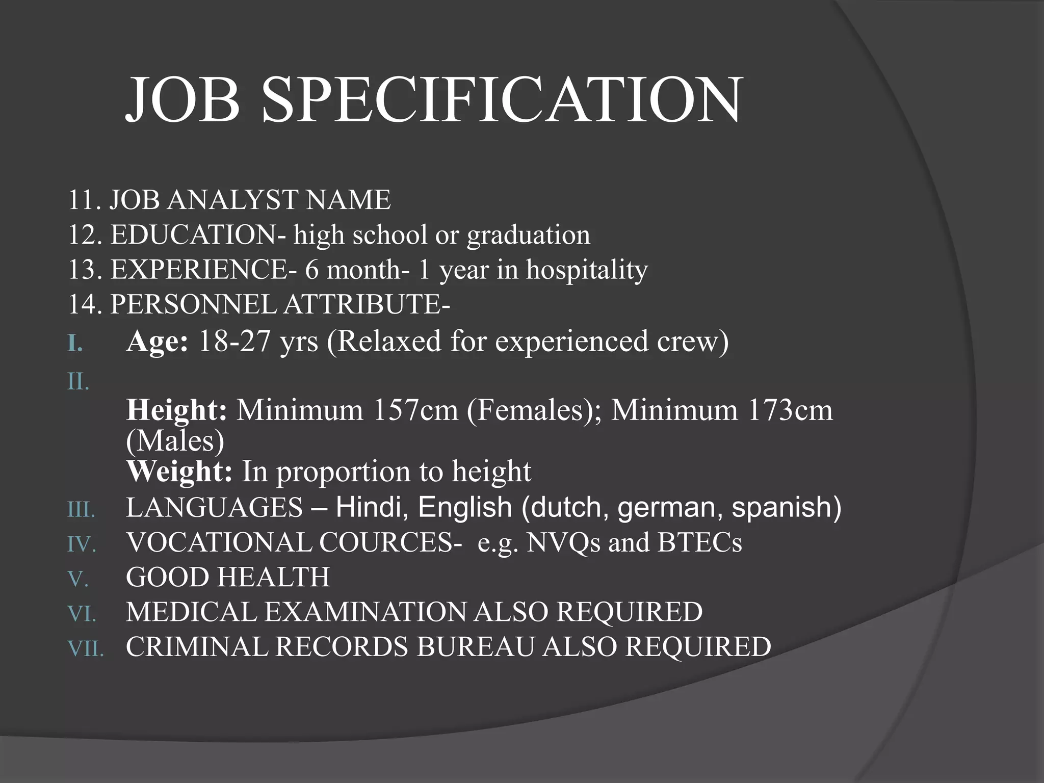 JOB SPECIFICATION
11. JOB ANALYST NAME
12. EDUCATION- high school or graduation
13. EXPERIENCE- 6 month- 1 year in hospitality
14. PERSONNEL ATTRIBUTE-
I.     Age: 18-27 yrs (Relaxed for experienced crew)
II.
       Height: Minimum 157cm (Females); Minimum 173cm
       (Males)
       Weight: In proportion to height
III.   LANGUAGES – Hindi, English (dutch, german, spanish)
IV.    VOCATIONAL COURCES- e.g. NVQs and BTECs
V.     GOOD HEALTH
VI.    MEDICAL EXAMINATION ALSO REQUIRED
VII.   CRIMINAL RECORDS BUREAU ALSO REQUIRED
 