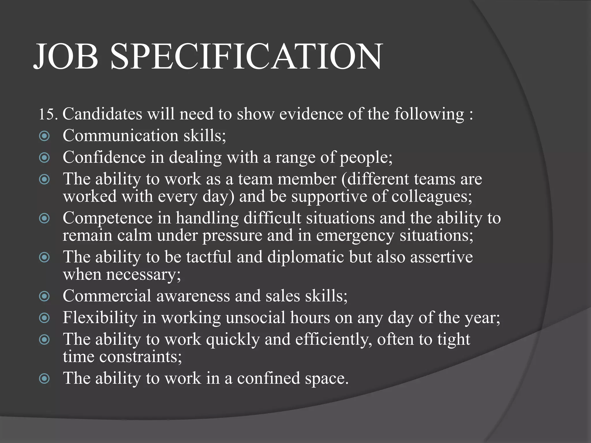 JOB SPECIFICATION
15. Candidates will need to show evidence of the following :
   Communication skills;
   Confidence in dealing with a range of people;
   The ability to work as a team member (different teams are
    worked with every day) and be supportive of colleagues;
   Competence in handling difficult situations and the ability to
    remain calm under pressure and in emergency situations;
   The ability to be tactful and diplomatic but also assertive
    when necessary;
   Commercial awareness and sales skills;
   Flexibility in working unsocial hours on any day of the year;
   The ability to work quickly and efficiently, often to tight
    time constraints;
   The ability to work in a confined space.
 