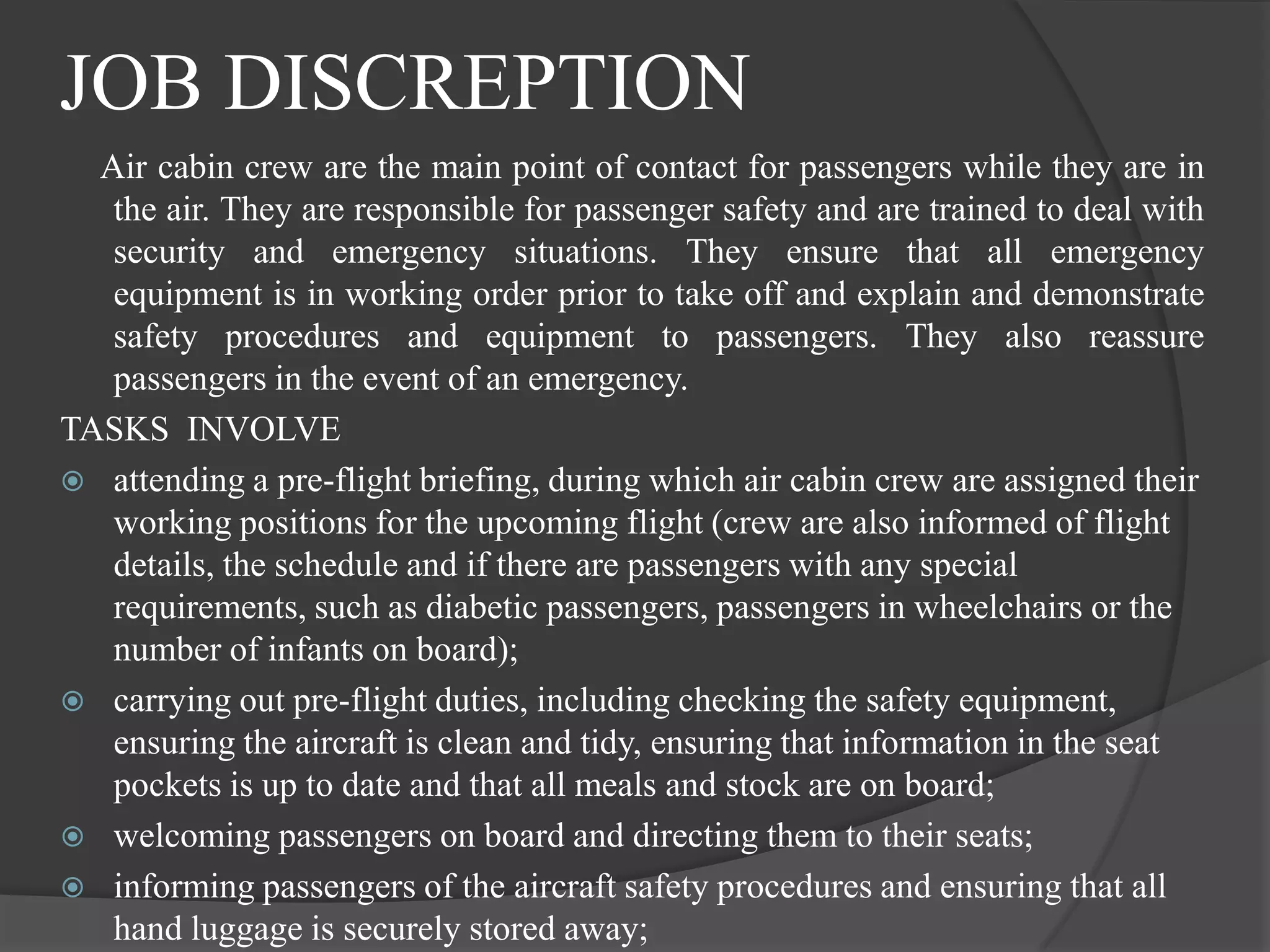 JOB DISCREPTION
  Air cabin crew are the main point of contact for passengers while they are in
   the air. They are responsible for passenger safety and are trained to deal with
   security and emergency situations. They ensure that all emergency
   equipment is in working order prior to take off and explain and demonstrate
   safety procedures and equipment to passengers. They also reassure
   passengers in the event of an emergency.
TASKS INVOLVE
 attending a pre-flight briefing, during which air cabin crew are assigned their
   working positions for the upcoming flight (crew are also informed of flight
   details, the schedule and if there are passengers with any special
   requirements, such as diabetic passengers, passengers in wheelchairs or the
   number of infants on board);
 carrying out pre-flight duties, including checking the safety equipment,
   ensuring the aircraft is clean and tidy, ensuring that information in the seat
   pockets is up to date and that all meals and stock are on board;
 welcoming passengers on board and directing them to their seats;
 informing passengers of the aircraft safety procedures and ensuring that all
   hand luggage is securely stored away;
 