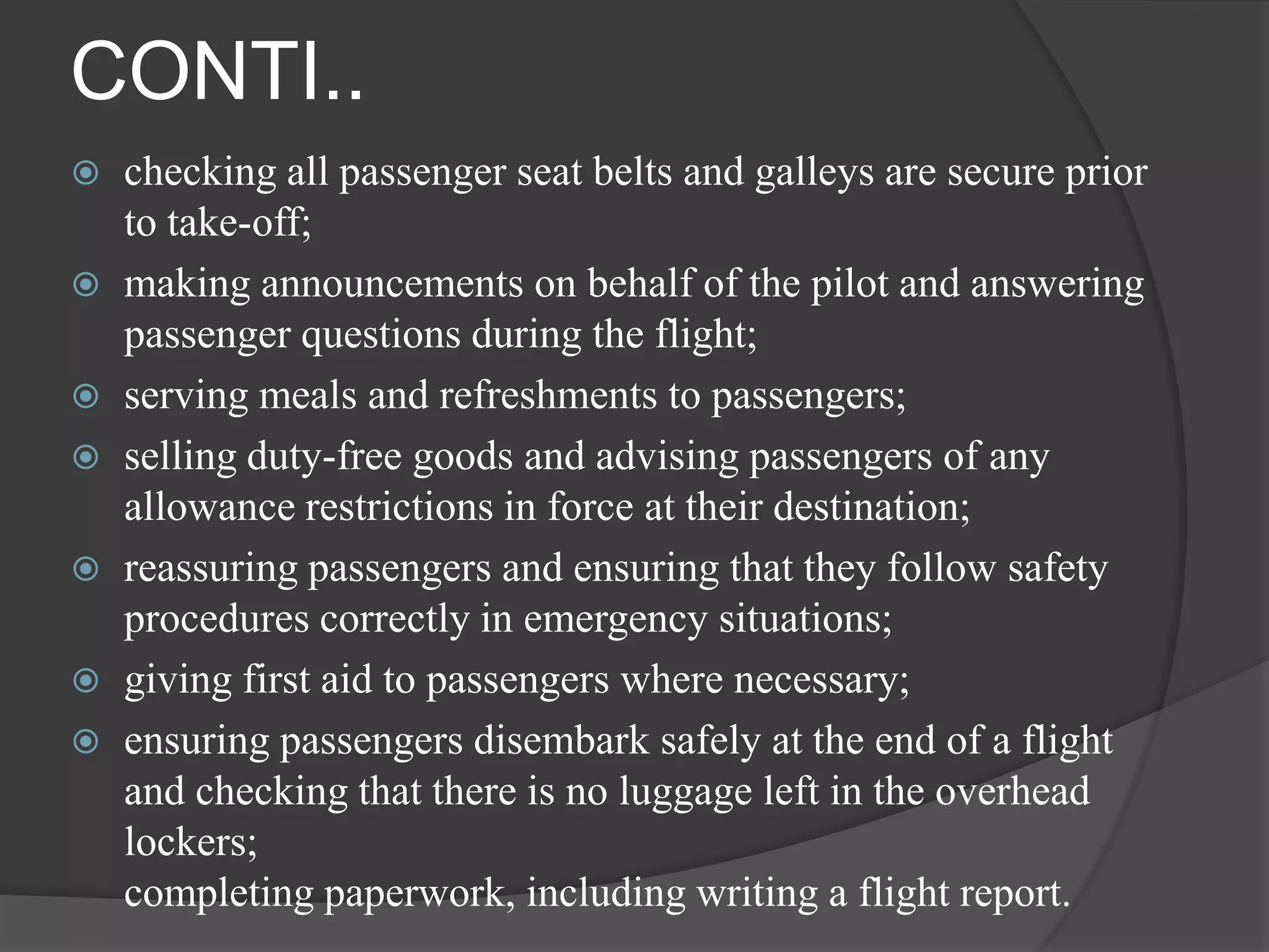 CONTI..
 checking all passenger seat belts and galleys are secure prior
  to take-off;
 making announcements on behalf of the pilot and answering
  passenger questions during the flight;
 serving meals and refreshments to passengers;
 selling duty-free goods and advising passengers of any
  allowance restrictions in force at their destination;
 reassuring passengers and ensuring that they follow safety
  procedures correctly in emergency situations;
 giving first aid to passengers where necessary;
 ensuring passengers disembark safely at the end of a flight
  and checking that there is no luggage left in the overhead
  lockers;
  completing paperwork, including writing a flight report.
 