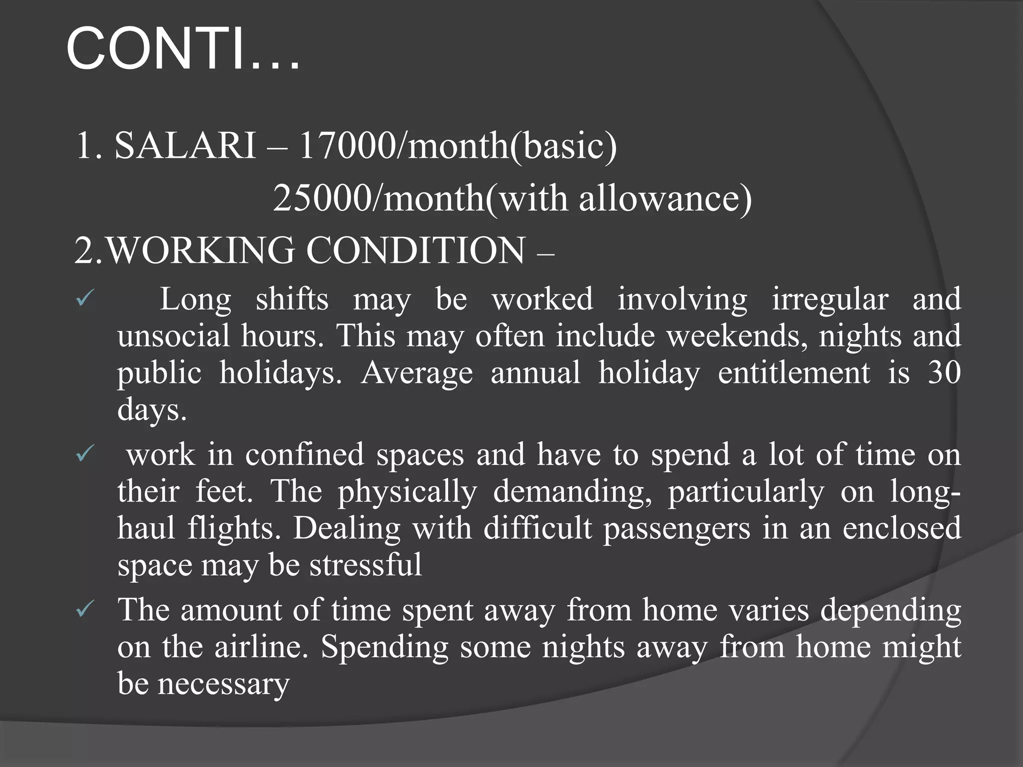 CONTI…
1. SALARI – 17000/month(basic)
          25000/month(with allowance)
2.WORKING CONDITION –
    Long shifts may be worked involving irregular and
  unsocial hours. This may often include weekends, nights and
  public holidays. Average annual holiday entitlement is 30
  days.
 work in confined spaces and have to spend a lot of time on
  their feet. The physically demanding, particularly on long-
  haul flights. Dealing with difficult passengers in an enclosed
  space may be stressful
 The amount of time spent away from home varies depending
  on the airline. Spending some nights away from home might
  be necessary
 