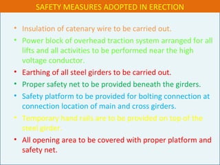 • Insulation of catenary wire to be carried out.
• Power block of overhead traction system arranged for all
lifts and all activities to be performed near the high
voltage conductor.
• Earthing of all steel girders to be carried out.
• Proper safety net to be provided beneath the girders.
• Safety platform to be provided for bolting connection at
connection location of main and cross girders.
• Temporary hand rails are to be provided on top of the
steel girder.
• All opening area to be covered with proper platform and
safety net.
SAFETY MEASURES ADOPTED IN ERECTION
 