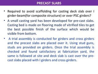 • Required to avoid scaffolding for casting deck slab over I
girder-beam(for composite structure) or over PSC girders?
• A small casting yard has been developed for pre-cast slabs.
Casting bed is made on flooring made of vitrified tiles to get
the best possible finish of the surface which would be
visible from bottom.
• A trial assembly is conducted for girders and cross girders
and the precast slabs are placed over it. Using stud guns,
studs are provided on girders. Once the trial assembly is
checked and found satisfactory at fabrication yard, the
same is followed at site and deck slab is cast over the pre-
cast slabs placed with I girders and cross girders.
PRECAST SLABS
 