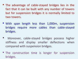  The advantage of cable-stayed bridges lies in the
fact that it can be built with any number of towers
but for suspension bridges it is normally limited to
two towers.
 With span length less than 1,000m, suspension
bridges require more cables than cable-stayed
bridges.
 Moreover, cable-stayed bridges possess higher
stiffness and display smaller deflections when
compared with suspension bridges.
 The construction time is longer for suspension
bridges.
 