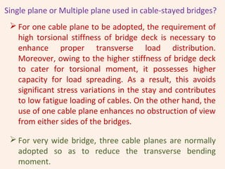 Single plane or Multiple plane used in cable-stayed bridges?
 For one cable plane to be adopted, the requirement of
high torsional stiffness of bridge deck is necessary to
enhance proper transverse load distribution.
Moreover, owing to the higher stiffness of bridge deck
to cater for torsional moment, it possesses higher
capacity for load spreading. As a result, this avoids
significant stress variations in the stay and contributes
to low fatigue loading of cables. On the other hand, the
use of one cable plane enhances no obstruction of view
from either sides of the bridges.
 For very wide bridge, three cable planes are normally
adopted so as to reduce the transverse bending
moment.
 