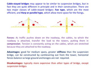 Cable-stayed bridges may appear to be similar to suspension bridges, but in
fact they are quite different in principle and in their construction. There are
two major classes of cable-stayed bridges: Fan type, which are the most
efficient, and Harp or parallel type, which allow more space for the fixings.
Forces: As traffic pushes down on the roadway, the cables, to which the
roadway is attached, transfer the load to the towers, putting them in
compression. Tension is constantly acting on the cables, which are stretched
because they are attached to the roadway.
Advantages: good for medium spans, greater stiffness than the suspension
bridge, can be constructed by cantilevering out from the tower, horizontal
forces balance so large ground anchorages are not required.
Disadvantages: typically more expensive than other types of bridge, except
suspension bridges
 