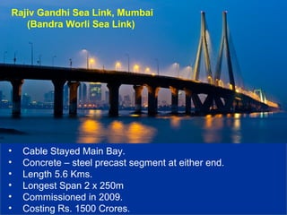 Rajiv Gandhi Sea Link, Mumbai
(Bandra Worli Sea Link)
• Cable Stayed Main Bay.
• Concrete – steel precast segment at either end.
• Length 5.6 Kms.
• Longest Span 2 x 250m
• Commissioned in 2009.
• Costing Rs. 1500 Crores.
 