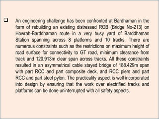  An engineering challenge has been confronted at Bardhaman in the
form of rebuilding an existing distressed ROB (Bridge No-213) on
Howrah-Barddhaman route in a very busy yard of Barddhaman
Station spanning across 8 platforms and 10 tracks. There are
numerous constraints such as the restrictions on maximum height of
road surface for connectivity to GT road, minimum clearance from
track and 120.913m clear span across tracks. All these constraints
resulted in an asymmetrical cable stayed bridge of 188.429m span
with part RCC and part composite deck, and RCC piers and part
RCC and part steel pylon. The practicality aspect is well incorporated
into design by ensuring that the work over electrified tracks and
platforms can be done uninterrupted with all safety aspects.
 