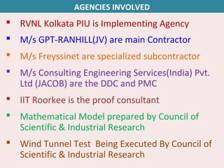  RVNL Kolkata PIU is Implementing Agency
 M/s GPT-RANHILL(JV) are main Contractor
 M/s Freyssinet are specialized subcontractor
 M/s Consulting Engineering Services(India) Pvt.
Ltd (JACOB) are the DDC and PMC
 IIT Roorkee is the proof consultant
 Mathematical Model prepared by Council of
Scientific & Industrial Research
 Wind Tunnel Test Being Executed By Council of
Scientific & Industrial Research
AGENCIES INVOLVED
 