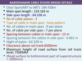  Clear Span(ABT to ABT): 184.428m
 Main span length : 124.163 m
 Side span length : 64.536 m
 No of cable planes : 3
 Type of cable in main span : harp pattern
 No. of cables in main span : 9 per plane
 No. of cable per side span : 7 per plane
 Spacing between cables in main span : 12 m
 Spacing between the cables in side span : 6.881 m
 Hight of pylon : 62.329 m
 Clearance above rail track:6500mm
 Maximum height of road surface from rail track
level: 7500MM
 (Road surface to bottommost part of superstructure
= 1000mm)
BARDDHAMAN CABLE STAYED BRIDGE DETAILS
 