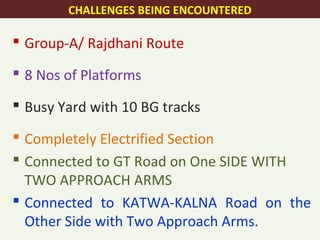  Group-A/ Rajdhani Route
 8 Nos of Platforms
 Busy Yard with 10 BG tracks
 Completely Electrified Section
 Connected to GT Road on One SIDE WITH
TWO APPROACH ARMS
 Connected to KATWA-KALNA Road on the
Other Side with Two Approach Arms.
CHALLENGES BEING ENCOUNTERED
 