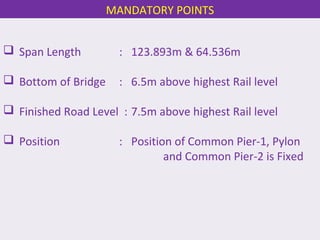  Span Length : 123.893m & 64.536m
 Bottom of Bridge : 6.5m above highest Rail level
 Finished Road Level : 7.5m above highest Rail level
 Position : Position of Common Pier-1, Pylon
and Common Pier-2 is Fixed
MANDATORY POINTS
 
