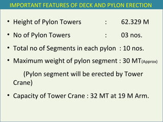 • Height of Pylon Towers : 62.329 M
• No of Pylon Towers : 03 nos.
• Total no of Segments in each pylon : 10 nos.
• Maximum weight of pylon segment : 30 MT(Approx)
(Pylon segment will be erected by Tower
Crane)
• Capacity of Tower Crane : 32 MT at 19 M Arm.
IMPORTANT FEATURES OF DECK AND PYLON ERECTION
 