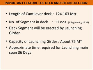 • Length of Cantilever deck : 124.163 Mtr.
• No. of Segment in deck : 11 nos. (1 Segment ~ 12 M)
• Deck Segment will be erected by Launching
Girder
• Capacity of Launching Girder : About 75 MT
• Approximate time required for Launching main
span 36 Days
IMPORTANT FEATURES OF DECK AND PYLON ERECTION
 