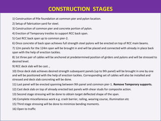 1) Construction of Pile foundation at common pier and pylon location.
2) Setup of fabrication yard for steel.
3) Construction of common pier and concrete portion of pylon.
4) Erection of Temporary trestles to support RCC back span.
5) Cast RCC back span up to common pier-2.
6) Once concrete of back span achieves full strength steel pylons will be erected on top of RCC main beams.
7) 12m panels for the 124m span will be brought in and will be placed and connected with already in place back
span with the help of erection tackles.
8) 1st three pair of cables will be anchored at predetermined position of girders and pylons and will be stressed to
desired level.
9) RCC deck slab will be cast. ,
10) Once deck slab achieves desired strength subsequent panels (up to 9th panel) will be brought in one by one
and will be positioned with the help of erection tackles. Corresponding set of cables will also be installed and
stressed and deck slab concreting will be done.
11) Last panel will be erected spanning between 9th panel and common pier-1. Remove Temporary supports.
12) Cast deck slab on top of already erected last panels with shear studs for composite action.
13) Second stage stressing will be done to obtain target deflected shape of the span.
14) Complete miscellaneous work e.g. crash barrier, railing, wearing course, illumination etc
15) Third stage stressing will be done to minimize bending moments.
16) Open to traffic
CONSTRUCTION STAGES
 