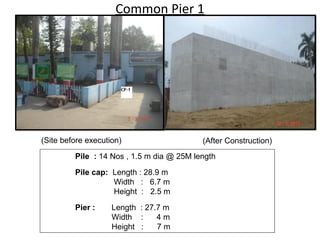 Common Pier 1
Pile : 14 Nos , 1.5 m dia @ 25M length
Pile cap: Length : 28.9 m
Width : 6.7 m
Height : 2.5 m
Pier : Length : 27.7 m
Width : 4 m
Height : 7 m
(Site before execution) (After Construction)
 