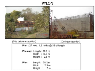 PYLON
Pile : 27 Nos., 1.5 m dia @ 35 M length
Pile cap: Length : 37.9 m
Width : 10.9 m
Height : 2.5 m
Pier : Length : 28.2 m
Width : 2.5 m
Height : 7 m
(Site before execution) (During execution)
 