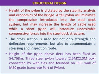 • Height of the pylon is dictated by the stability analysis
and economics of the bridge. A tall pylon will minimize
the compression introduced into the steel deck
system, but may increase the length of cable used
while a short pylon will introduce undesirable
compressive forces into the steel deck structure.
• The cross section is sized for not only strength and
deflection requirements, but also to accommodate a
stressing and inspection route.
• Height of the pylon above deck has been fixed as
54.768m. Three steel pylon towers (2.5MX2.0M box)
connected by with ties and founded on RCC wall of
M50 grade (concrete Part of Pylon).
STRUCTURAL DESIGN
 