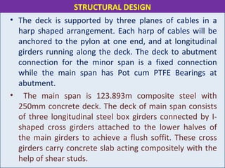 • The deck is supported by three planes of cables in a
harp shaped arrangement. Each harp of cables will be
anchored to the pylon at one end, and at longitudinal
girders running along the deck. The deck to abutment
connection for the minor span is a fixed connection
while the main span has Pot cum PTFE Bearings at
abutment.
• The main span is 123.893m composite steel with
250mm concrete deck. The deck of main span consists
of three longitudinal steel box girders connected by I-
shaped cross girders attached to the lower halves of
the main girders to achieve a flush soffit. These cross
girders carry concrete slab acting compositely with the
help of shear studs.
STRUCTURAL DESIGN
 