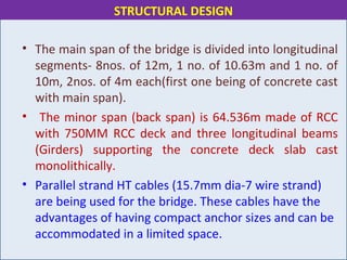 • The main span of the bridge is divided into longitudinal
segments- 8nos. of 12m, 1 no. of 10.63m and 1 no. of
10m, 2nos. of 4m each(first one being of concrete cast
with main span).
• The minor span (back span) is 64.536m made of RCC
with 750MM RCC deck and three longitudinal beams
(Girders) supporting the concrete deck slab cast
monolithically.
• Parallel strand HT cables (15.7mm dia-7 wire strand)
are being used for the bridge. These cables have the
advantages of having compact anchor sizes and can be
accommodated in a limited space.
STRUCTURAL DESIGN
 