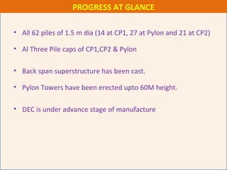 • All 62 piles of 1.5 m dia (14 at CP1, 27 at Pylon and 21 at CP2)
• Al Three Pile caps of CP1,CP2 & Pylon
• Back span superstructure has been cast.
• Pylon Towers have been erected upto 60M height.
• DEC is under advance stage of manufacture
PROGRESS AT GLANCE
 