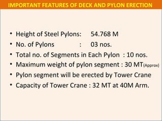 • Height of Steel Pylons: 54.768 M
• No. of Pylons : 03 nos.
• Total no. of Segments in Each Pylon : 10 nos.
• Maximum weight of pylon segment : 30 MT(Approx)
• Pylon segment will be erected by Tower Crane
• Capacity of Tower Crane : 32 MT at 40M Arm.
IMPORTANT FEATURES OF DECK AND PYLON ERECTION
 