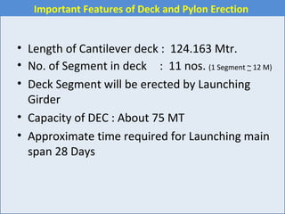 • Length of Cantilever deck : 124.163 Mtr.
• No. of Segment in deck : 11 nos. (1 Segment ~ 12 M)
• Deck Segment will be erected by Launching
Girder
• Capacity of DEC : About 75 MT
• Approximate time required for Launching main
span 28 Days
Important Features of Deck and Pylon Erection
 