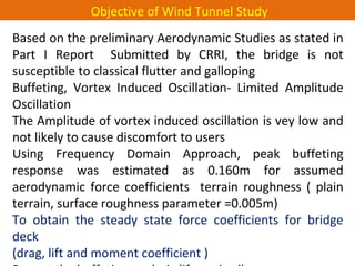 Based on the preliminary Aerodynamic Studies as stated in
Part I Report Submitted by CRRI, the bridge is not
susceptible to classical flutter and galloping
Buffeting, Vortex Induced Oscillation- Limited Amplitude
Oscillation
The Amplitude of vortex induced oscillation is vey low and
not likely to cause discomfort to users
Using Frequency Domain Approach, peak buffeting
response was estimated as 0.160m for assumed
aerodynamic force coefficients terrain roughness ( plain
terrain, surface roughness parameter =0.005m)
To obtain the steady state force coefficients for bridge
deck
(drag, lift and moment coefficient )
Objective of Wind Tunnel Study
 