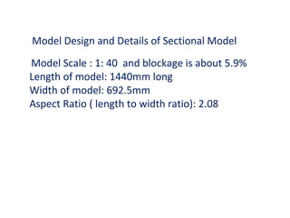 Model Design and Details of Sectional Model
Model Scale : 1: 40 and blockage is about 5.9%
Length of model: 1440mm long
Width of model: 692.5mm
Aspect Ratio ( length to width ratio): 2.08
 