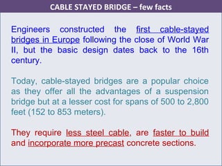 Engineers constructed the first cable-stayed
bridges in Europe following the close of World War
II, but the basic design dates back to the 16th
century.
Today, cable-stayed bridges are a popular choice
as they offer all the advantages of a suspension
bridge but at a lesser cost for spans of 500 to 2,800
feet (152 to 853 meters).
They require less steel cable, are faster to build
and incorporate more precast concrete sections.
CABLE STAYED BRIDGE – few facts
 