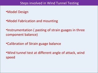 •Model Design
•Model Fabrication and mounting
•Instrumentation ( pasting of strain guages in three
component balance)
•Calibration of Strain guage balance
•Wind tunnel test at different angle of attack, wind
speed
Steps involved in Wind Tunnel Testing
 