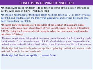 •The basic wind speed for design is to be taken as 47m/s at the location of bridge as
per the wind given in IS:875 – Part 3 and IRC:6
•The terrain roughness for the bridge design has been taken as TC-I or plain terrain as
per IRC:6 and wind forces in the transverse longitudinal and vertical directions have
been computed as per IRC:6.
•The peak buffeting response of bridge deck at the location of maximum modal
ordinate of the main span at a distance of 76m from the pylon has been estimated as
0.2225m using the frequency domain analysis, when the houly mean wind speed at
deck level is 39.6 m/s.
•The max. amplitude of bridge deck due to vortex excitation in the first bending mode
is estimated as 5 mm at a wind speed of 5.93 m/s which is very low compared to the
deflection due to dead load and live load and is not likely to cause discomfort to users
•The bridge deck is not likely to be susceptible to galloping oscillation in vertical mode
and shall flutter in first torsional mode.
•The bridge deck is not susceptible to classical flutter.
CONCLUSION OF WIND TUNNEL TEST
 