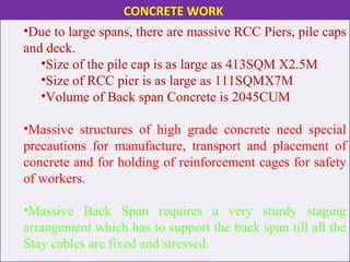 •Due to large spans, there are massive RCC Piers, pile caps
and deck.
•Size of the pile cap is as large as 413SQM X2.5M
•Size of RCC pier is as large as 111SQMX7M
•Volume of Back span Concrete is 2045CUM
•Massive structures of high grade concrete need special
precautions for manufacture, transport and placement of
concrete and for holding of reinforcement cages for safety
of workers.
•Massive Back Span requires a very sturdy staging
arrangement which has to support the back span till all the
Stay cables are fixed and stressed.
CONCRETE WORK
 