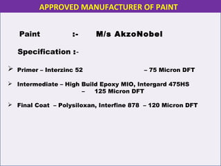 Paint :- M/s AkzoNobel
Specification :-
 Primer – Interzinc 52 – 75 Micron DFT
 Intermediate – High Build Epoxy MIO, Intergard 475HS
– 125 Micron DFT
 Final Coat – Polysiloxan, Interfine 878 – 120 Micron DFT
APPROVED MANUFACTURER OF PAINT
 