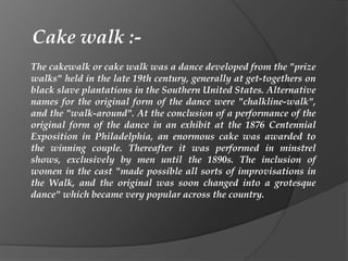 The cakewalk or cake walk was a dance developed from the "prize
walks" held in the late 19th century, generally at get-togethers on
black slave plantations in the Southern United States. Alternative
names for the original form of the dance were "chalkline-walk",
and the "walk-around". At the conclusion of a performance of the
original form of the dance in an exhibit at the 1876 Centennial
Exposition in Philadelphia, an enormous cake was awarded to
the winning couple. Thereafter it was performed in minstrel
shows, exclusively by men until the 1890s. The inclusion of
women in the cast "made possible all sorts of improvisations in
the Walk, and the original was soon changed into a grotesque
dance" which became very popular across the country.
Cake walk :-
 