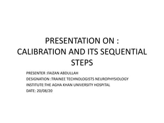 PRESENTATION ON :
CALIBRATION AND ITS SEQUENTIAL
STEPS
PRESENTER :FAIZAN ABDULLAH
DESIGNATION :TRAINEE TECHNOLOGISTS NEUROPHYSIOLOGY
INSTITUTE:THE AGHA KHAN UNIVERSITY HOSPITAL
DATE: 20/08/20
 