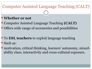 Computer Assisted Language Teaching (CALT)
Whether or not
Computer Assisted Language Teaching (CALT)
Offers wide range of accessories and possibilities
To ESL teachers to exploit language teaching
Such as:
motivation, critical thinking, learners’ autonomy, mixed-
ability class, interactivity and cross-cultural exposure.
 