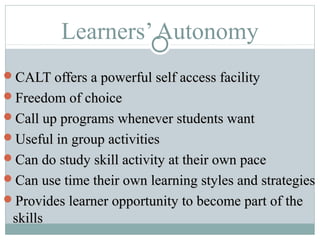 Learners’Autonomy
CALT offers a powerful self access facilityCALT offers a powerful self access facility
Freedom of choiceFreedom of choice
Call up programs whenever students wantCall up programs whenever students want
Useful in group activitiesUseful in group activities
Can do study skill activity at their own paceCan do study skill activity at their own pace
Can use time their own learning styles and strategiesCan use time their own learning styles and strategies
Provides learner opportunity to become part of theProvides learner opportunity to become part of the
skillsskills
 