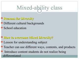 Mixed-ability class
Reasons for DiversityReasons for Diversity
Different cultural backgroundsDifferent cultural backgrounds
School educationSchool education
How to overcome Mixed Diversity?How to overcome Mixed Diversity?
Lesson for understanding subjectLesson for understanding subject
Teacher can use different ways, contents, and productsTeacher can use different ways, contents, and products
 Introduce content students do not realize beingIntroduce content students do not realize being
differentiateddifferentiated
 