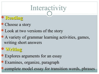 Interactivity
ReadingReading
Choose a storyChoose a story
Look at two versions of the storyLook at two versions of the story
A variety of grammar learning activities, games,A variety of grammar learning activities, games,
writing short answerswriting short answers
WritingWriting
Explores arguments for an essayExplores arguments for an essay
Examines, organize, paragraphExamines, organize, paragraph
complete model essay for transition words, phrasescomplete model essay for transition words, phrases
 