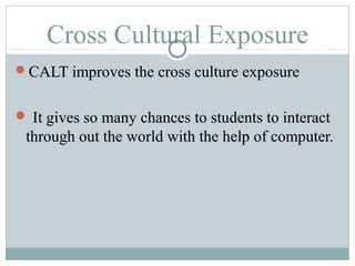 Cross Cultural Exposure
CALT improves the cross culture exposureCALT improves the cross culture exposure
 It gives so many chances to students to interactIt gives so many chances to students to interact
through out the world with the help of computer.through out the world with the help of computer.
 