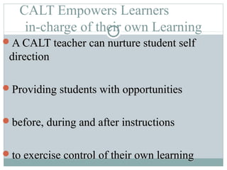 CALT Empowers Learners
in-charge of their own Learning
A CALT teacher can nurture student selfA CALT teacher can nurture student self
directiondirection
Providing students with opportunitiesProviding students with opportunities
before, during and after instructionsbefore, during and after instructions
to exercise control of their own learningto exercise control of their own learning
 