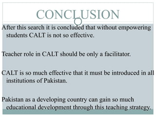 CONCLUSION
After this search it is concluded that without empoweringAfter this search it is concluded that without empowering
students CALT is not so effective.students CALT is not so effective.
Teacher role in CALT should be only a facilitator.Teacher role in CALT should be only a facilitator.
CALT is so much effective that it must be introduced in allCALT is so much effective that it must be introduced in all
institutions of Pakistan.institutions of Pakistan.
Pakistan as a developing country can gain so muchPakistan as a developing country can gain so much
educational development through this teaching strategy.educational development through this teaching strategy.
 