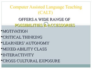 OFFERS A WIDE RANGE OFOFFERS A WIDE RANGE OF
POSSIBILITIES & ACCESSORIESPOSSIBILITIES & ACCESSORIES
MOTIVATIONMOTIVATION
CRITICAL THINKINGCRITICAL THINKING
LEARNERS’AUTONOMYLEARNERS’AUTONOMY
MIXED ABILITY CLASSMIXED ABILITY CLASS
INTERACTIVITYINTERACTIVITY
CROSS CULTURAL EXPOSURECROSS CULTURAL EXPOSURE
Computer Assisted Language Teaching
(CALT)
 