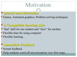 Motivation
Interest and MotivationInterest and Motivation
Games, Animated graphics, Problem solving techniquesGames, Animated graphics, Problem solving techniques
A Compatible learning styleA Compatible learning style
““fast” drill for one student and “slow” for another.fast” drill for one student and “slow” for another.
Flexible time for using computerFlexible time for using computer
Flexible learning.Flexible learning.
Immediate FeedbackImmediate Feedback
Instant feedbackInstant feedback
Help students ward off misconception very first stage.Help students ward off misconception very first stage.
 