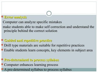 Error analysisError analysis
Computer can analyze specific mistakesComputer can analyze specific mistakes
make students able to make self correction and understand themake students able to make self correction and understand the
principle behind the correct solutionprinciple behind the correct solution
Guided and repetitive practiceGuided and repetitive practice
Drill type materials are suitable for repetitive practicesDrill type materials are suitable for repetitive practices
Enable students learn concepts, key elements in subject areaEnable students learn concepts, key elements in subject area
Pre-determined to process syllabusPre-determined to process syllabus
Computer enhances learning processComputer enhances learning process
A pre-determined syllabus to process syllabusA pre-determined syllabus to process syllabus
 