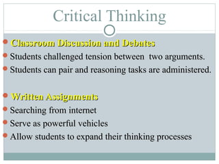 Critical Thinking
Classroom Discussion and DebatesClassroom Discussion and Debates
Students challenged tension between two arguments.Students challenged tension between two arguments.
Students can pair and reasoning tasks are administered.Students can pair and reasoning tasks are administered.
Written AssignmentsWritten Assignments
Searching from internetSearching from internet
Serve as powerful vehiclesServe as powerful vehicles
Allow students to expand their thinking processesAllow students to expand their thinking processes
 